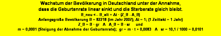 Textfeld: Wachstum der Bevlkerung in Deutschland unter der Annahme, 
dass die Geburtenrate linear sinkt und die Sterberate gleich bleibt. 
B_neu <-- B_alt + Δt  (Z_B - A_B)
Anfangsgre Bevlkerung B = 82218 (im Jahr 2007); Δt = 1; (1 Zeittakt = 1 Jahr)
Z_B = B  gr   Λ   A_B = B  sr     und     
m = 0,0001 (Steigung der Abnahme der Geburtenrate);  gr = m  t + 0,0083   Λ   sr = 10,1 / 1000 = 0,0101 