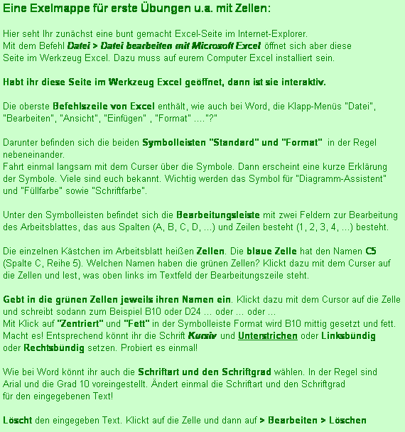 Textfeld: Eine Exelmappe für erste Übungen u.a. mit Zellen: 

Hier seht Ihr zunächst eine bunt gemacht Excel-Seite im Internet-Explorer. 
Mit dem Befehl Datei > Datei bearbeiten mit Microsoft Excel öffnet sich aber diese
Seite im Werkzeug Excel. Dazu muss auf eurem Computer Excel installiert sein.

Habt ihr diese Seite im Werkzeug Excel geöffnet, dann ist sie interaktiv. 

Die oberste Befehlszeile von Excel enthält, wie auch bei Word, die Klapp-Menüs "Datei", "Bearbeiten", "Ansicht", "Einfügen" , "Format" ...."?"

Darunter befinden sich die beiden Symbolleisten "Standard" und "Format"  in der Regel nebeneinander. 
Fahrt einmal langsam mit dem Curser über die Symbole. Dann erscheint eine kurze Erklärung
der Symbole. Viele sind euch bekannt. Wichtig werden das Symbol für "Diagramm-Assistent"  und "Füllfarbe" sowie "Schriftfarbe".

Unter den Symbolleisten befindet sich die Bearbeitungsleiste mit zwei Feldern zur Bearbeitung des Arbeitsblattes, das aus Spalten (A, B, C, D, ...) und Zeilen besteht (1, 2, 3, 4, ...) besteht.

Die einzelnen Kästchen im Arbeitsblatt heißen Zellen. Die blaue Zelle hat den Namen C5 (Spalte C, Reihe 5). Welchen Namen haben die grünen Zellen? Klickt dazu mit dem Curser auf die Zellen und lest, was oben links im Textfeld der Bearbeitungszeile steht.

Gebt in die grünen Zellen jeweils ihren Namen ein. Klickt dazu mit dem Cursor auf die Zelle 
und schreibt sodann zum Beispiel B10 oder D24 ... oder ... oder ...
Mit Klick auf "Zentriert" und "Fett" in der Symbolleiste Format wird B10 mittig gesetzt und fett. 
Macht es! Entsprechend könnt ihr die Schrift Kursiv und Unterstrichen oder Linksbündig 
oder Rechtsbündig setzen. Probiert es einmal! 

Wie bei Word könnt ihr auch die Schriftart und den Schriftgrad wählen. In der Regel sind
Arial und die Grad 10 voreingestellt. Ändert einmal die Schriftart und den Schriftgrad
für den eingegebenen Text!

Löscht den eingegeben Text. Klickt auf die Zelle und dann auf > Bearbeiten > Löschen