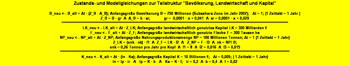 Textfeld: Zustands- und Modellgleichungen zur Teilstruktur "Bevlkerung, Landwirtschaft und Kapital" 

B_neu <-- B_alt + Δt  (Z_B - A_B); Anfangsgre Bevlkerung B = 750 Millionen (Subsahara-Zone im Jahr 2007);   Δt = 1; (1 Zeittakt = 1 Jahr )
Z_B = B  gr  Λ  A_B = b  sr;            gr = -0,0001  x + 0,041  Λ  sr = 0,0001  x + 0,029 
***************************************************************************************************************************************************************
LK_neu <-- LK_alt + Δt  Z_LK; Anfangsgre landwirtschaftlich genutztes Kapital LK = 300 Milliarden    
F_neu <-- F_alt + Δt  Z_F; Anfangsgre landwirtschaftlich genutzte Flche F = 300 Tausen ha
NP_neu <-- NP_alt + Δt  Z_NP; Anfangsgre Nahrungsproduktionsmenge NP = 100 Millionen Tonnen; Δt = 1 (1 Zeittakt = 1 Jahr) 
Z_LK = (enk - nk)  f1  Λ  Z_F = LK  f2  Λ   Z_NP = F  f3  Λ  nk = NP/ B;   
enk = 0,26 Tonnen pro Jahr pro Kopf  Λ  f1 = 8  Λ  f2 = 0,016  Λ  f3 = 0,015 
*****************************************************************************************************************************************************************
K_neu <-- K_alt + Δt  (In - Ka); Anfangsgre Kapital K = 10 Billionen ;   Δt = 0,005; ( 1 Zeittakt = 1 Jahr)
In = Ip  ir   Λ   Ip = K  b   Λ   Ka = K  f;   ir = 0,2  Λ  b = 0,4  Λ  f = 0,02
