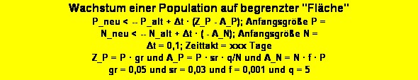 Textfeld: Wachstum einer Population auf begrenzter "Flche"
P_neu < -- P_alt + Δt  (Z_P - A_P); Anfangsgre P = 
N_neu < -- N_alt + Δt  ( - A_N); Anfangsgre N =
Δt = 0,1; Zeittakt = xxx Tage
Z_P = P  gr und A_P = P  sr  q/N und A_N = N  f  P
gr = 0,05 und sr = 0,03 und f = 0,001 und q = 5 